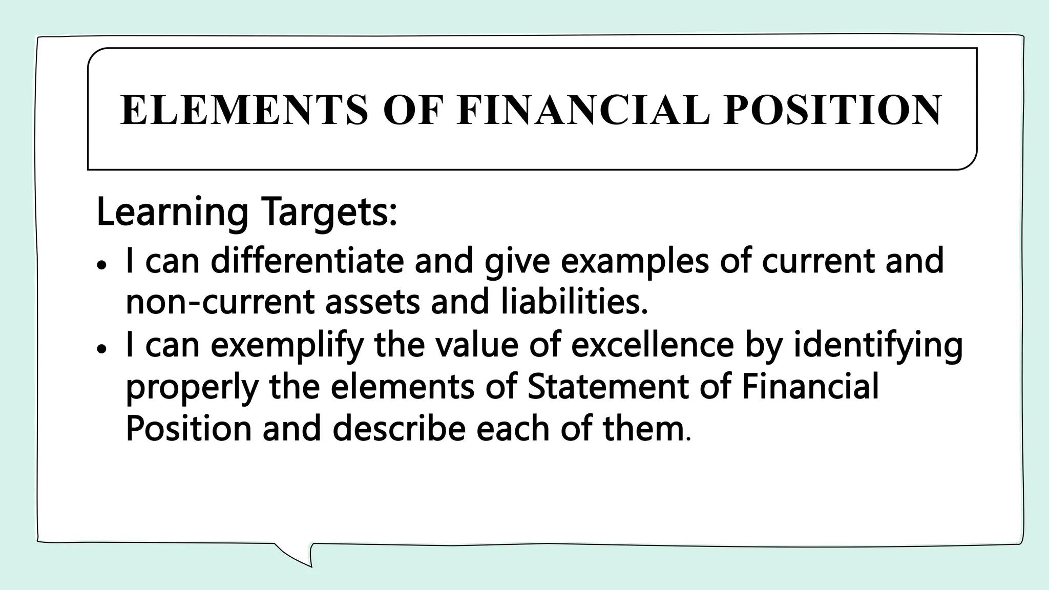 ELEMENTS OF FINANCIAL POSITION
Learning Targets:
 I can differentiate and give examples of current and
non-current assets and liabilities.
 I can exemplify the value of excellence by identifying
properly the elements of Statement of Financial
Position and describe each of them.
 