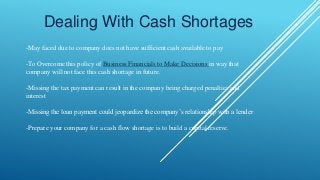 Dealing With Cash Shortages
-May faced due to company does not have sufficient cash available to pay
-To Overcome this policy of Business Financials to Make Decisions in way that
company will not face this cash shortage in future.
-Missing the tax payment can result in the company being charged penalties and
interest
-Missing the loan payment could jeopardize the company’s relationship with a lender
-Prepare your company for a cash flow shortage is to build a capital reserve.
 