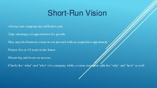 Short-Run Vision
-Always sure company has sufficient cash.
-Take advantage of opportunities for growth
-May urge the business owner to not proceed with an acquisition opportunity
-Project five to 10 years in the future.
-Dream big and focus on success.
-Clarify the "what" and "who" of a company, while a vision statement adds the "why" and "how" as well.
 