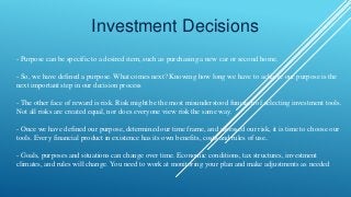 Investment Decisions
- Purpose can be specific to a desired item, such as purchasing a new car or second home.
- So, we have defined a purpose. What comes next? Knowing how long we have to achieve our purpose is the
next important step in our decision process
- The other face of reward is risk. Risk might be the most misunderstood function of selecting investment tools.
Not all risks are created equal, nor does everyone view risk the same way.
- Once we have defined our purpose, determined our time frame, and assessed our risk, it is time to choose our
tools. Every financial product in existence has its own benefits, costs and rules of use.
- Goals, purposes and situations can change over time. Economic conditions, tax structures, investment
climates, and rules will change. You need to work at monitoring your plan and make adjustments as needed
 