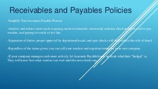Receivables and Payables Policies
-Simplify Your Accounts Payable Process
-Analyze and reduce errors such as paying incorrect amounts, incorrectly entering check numbers used to pay
vendors, and paying too early or too late.
-Separation of duties, proper approval by department heads, and spot checks will help reduce the risk of fraud.
-Regardless of the terms given, you can call your vendors and negotiate terms for your own company.
-If your company manages cash more actively, let Accounts Payable know up front what their “budget” is.
They will know best what vendors can wait until the next check run.
 