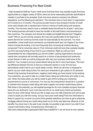 Business Financing For Bad Credit
- High acceptance feeEven if poor credit score business loans may possibly supply financing
opportunities to a bigger variety of CEOs, there are some reasonably particular specifications
needed in purchase to be accepted. Each and every advance company has different
stipulations, but the following are standard.- The merchant have to have been in organization
for 6 months to a 12 months- The service provider have to have at least 6 months of credit
score card receipts with a reported bare minimum volume of credit rating card company
monthly- The merchant need to have a verifiable lease that will last for at least 1 extra year-
The funding business will need to have the transfer of all credit history card processing to
their machines- The company sort should be suitable and legalEnterprise loan? Negative
credit? With an up and coming company this may look questionable at the beginning. It
seems like this for numerous but this could not automatically be the scenario. You have
possibilities. A bad credit score commence up enterprise bank loan can happen if you know
where to locate the lending, a lot more frequently then not personal creditors.Banking
companies? Fail to remember about it. Poor individual credit will more than probably disable
you from securing funding of any kind for your enterprise. Right up until you have
substantiated the two independently you will hit hurdles. Leasing organizations and some
nearby loan companies will normally search at a mixture of personalized and enterprise
scores.Sooner or later you will be doing work with only your business credit score at the
forefront. Your company and your personalized rating are like in many techniques. The main
big difference between the two is that your enterprise stands on a tax id # and your
personalized credit it tied to your social safety number. Which we all know is employed to
search up your credit rating scores.You want your enterprise to get a place on it's personal.
Ahead of big business financial loans, negative credit rating you have should not be existing.
Your enterprise, you want to take on a credit history rating and entire body all it really is very
own. When this takes place you will be ready to gain all the funding your enterprise
requirements to survive or commence. For now you the entrepreneur should be in a position
to maintain that company credit rating with other supplier and vendor credit history strains.
With these in the potential, you will capable leverage for far more sizeable company financial
loans.Are you looking for much more tips and info on no credit score check out business
loans for poor credit rating? Would you like to begin your own little enterprise and want to get
a loan to assist you with the money, but you have poor credit rating?Then this information is
likely to support you uncover out some of the greatest selections you have to get a enterprise
mortgage without having any credit rating check out or at the very least any influence on the
benefits.You know how in the past it was virtually not possible to get a lone if you didn't have
a great credit history rating. Comprehensive information on
http://www.dailystrength.org/people/3199215/journal/6947211 can be found at main website.
 