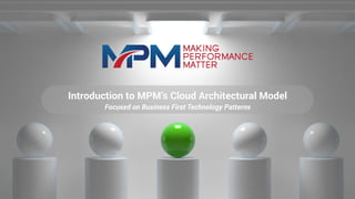 Introduction to MPM’s Cloud Architectural Model
Focused on Business First Technology Patterns
 