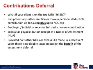Contributions DeferralWhat if your client is on the top MTR (46.5%)?Can potentially salary sacrifice or make a personal deductible contribution up to CC cap plus up to NCC capEmployer / individual receives full deduction on contributionExcess tax payable, but on receipt of a Notice of Assessment (NoA)Provided no further NCCs or excess CCs made in subsequent years there is no double taxation but get the benefit of the assessment deferral