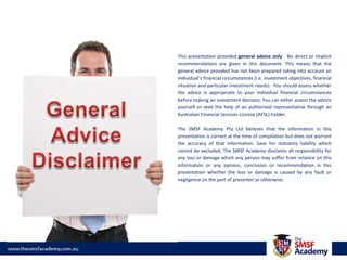 This presentation provided general advice only.  No direct or implicit recommendations are given in this document. This means that the general advice provided has not been prepared taking into account an individual’s financial circumstances (i.e. investment objectives, financial situation and particular investment needs).  You should assess whether the advice is appropriate to your individual financial circumstances before making an investment decision. You can either assess the advice yourself or seek the help of an authorised representative through an Australian Financial Services License (AFSL) holder.The SMSF Academy Pty Ltd believes that the information in this presentation is correct at the time of compilation but does not warrant the accuracy of that information. Save for statutory liability which cannot be excluded, The SMSF Academy disclaims all responsibility for any loss or damage which any person may suffer from reliance on this information or any opinion, conclusion or recommendation in this presentation whether the loss or damage is caused by any fault or negligence on the part of presenter or otherwise. General AdviceDisclaimer