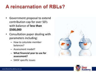 A reincarnation of RBLs?Government proposal to extend contribution cap for over 50’s with balance of less than $500,000Consultation paper dealing with parameters including:How to calculate member balances?Assessment model?What financial year to use for assessment?SMSF specific issues