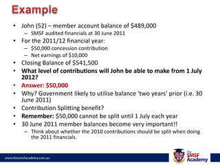 ExampleJohn (52) – member account balance of $489,000 SMSF audited financials at 30 June 2011For the 2011/12 financial year:$50,000 concession contributionNet earnings of $10,000Closing Balance of $541,500What level of contributions will John be able to make from 1 July 2012?Answer: $50,000Why? Government likely to utilise balance ‘two years’ prior (i.e. 30 June 2011)Contribution Splitting benefit?Remember: $50,000 cannot be split until 1 July each year30 June 2011 member balances become very important!!Think about whether the 2010 contributions should be split when doing the 2011 financials.