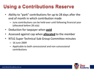 Using a Contributions ReserveAbility to “park” contributions for up to 28 days after the end of month in which contribution madeJune contributions can be held-over until following financial year (allocated before 28 July)Deduction for taxpayer when paidAssessed against cap when allocated to the memberNTLG Super Technical Sub Group Committee minutes 16 June 2009Applicable to both concessional and non-concessional contributions
