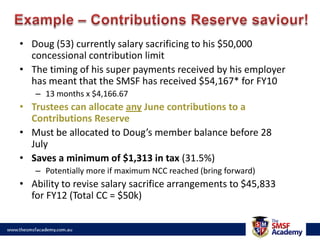 Example – Contributions Reserve saviour!Doug (53) currently salary sacrificing to his $50,000 concessional contribution limitThe timing of his super payments received by his employer has meant that the SMSF has received $54,167* for FY1013 months x $4,166.67Trustees can allocate any June contributions to a Contributions ReserveMust be allocated to Doug’s member balance before 28 JulySaves a minimum of $1,313 in tax (31.5%)Potentially more if maximum NCC reached (bring forward)Ability to revise salary sacrifice arrangements to $45,833 for FY12 (Total CC = $50k)