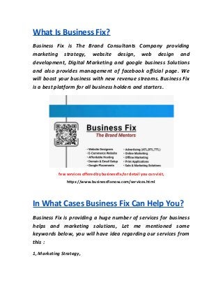 What Is Business Fix?
Business Fix is The Brand Consultants Company providing
marketing strategy, website design, web design and
development, Digital Marketing and google business Solutions
and also provides management of facebook official page. We
will boost your business with new revenue streams. Business Fix
is a best platform for all business holders and starters.
few services offered by businessfix,for detail you can visit,
https://www.businessfixnow.com/services.html
In What Cases Business Fix Can Help You?
Business Fix is providing a huge number of services for business
helps and marketing solutions, Let me mentioned some
keywords below, you will have idea regarding our services from
this :
1, Marketing Strategy,
 