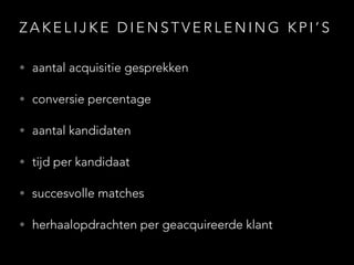 Z A K E L I J K E D I E N S T V E R L E N I N G K P I ’ S
• aantal acquisitie gesprekken
• conversie percentage
• aantal kandidaten
• tijd per kandidaat
• succesvolle matches
• herhaalopdrachten per geacquireerde klant
 