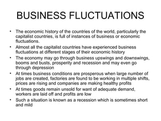 BUSINESS FLUCTUATIONS
• The economic history of the countries of the world, particularly the
  capitalist countries, is full of instances of business or economic
  fluctuations.
• Almost all the capitalist countries have experienced business
  fluctuations at different stages of their economic history
• The economy may go through business upswings and downswings,
  booms and busts, prosperity and recession and may even go
  through depression
• At times business conditions are prosperous when large number of
  jobs are created, factories are found to be working in multiple shifts,
  prices are rising and companies are making healthy profits
• At times goods remain unsold for want of adequate demand,
  workers are laid off and profits are low
• Such a situation is known as a recession which is sometimes short
  and mild
 
