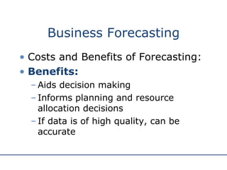 Business Forecasting Costs and Benefits of Forecasting: Benefits: Aids decision making Informs planning and resource allocation decisions If data is of high quality, can be accurate