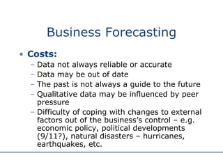 Business Forecasting Costs: Data not always reliable or accurate Data may be out of date The past is not always a guide to the future Qualitative data may be influenced by peer pressure Difficulty of coping with changes to external factors out of the business’s control – e.g. economic policy, political developments (9/11?), natural disasters – hurricanes, earthquakes, etc.