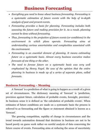 Business Forecasting
 Everything you need to know about business forecasting. Forecasting is
a systematic estimation of future events with the help of in-depth
analysis of past and present events.
 Forecasting provides a basis for planning. Forecasting includes both
assessing the future and making provision for it. As a result, planning
cannot be done without forecasting.
 Thus, forecasting is the projection of future events (or conditions) in the
environment in which plans operate. Forecasting aims at
understanding various uncertainties and complexities associated with
the environment.
 Forecasting is an essential element of planning. It means estimating
future on a systematic basis. Almost every business executive makes
forecasts of one thing or the other.
 The need to foresee future on a systematic basis was very well
emphasized by Henry Fayol. He was of the opinion that the entire
planning in business is made up of a series of separate plans, called
forecasts.
Business Forecasting – Meaning
A ‘forecast’ is a prediction of what is going to happen as a result of a given
set of circumstances. The dictionary meaning of ‘forecast’ is ‘prediction,
provision against future, calculation of probable events, foresight, provision’.
In business sense it is defined as ‘the calculation of probable events’. When
estimates of future conditions are made on a systematic basis the process is
referred to as forecasting and the figure or statement obtained is known as a
‘forecast’.
The growing competition, rapidity of change in circumstances and the
trend towards automation demand that decisions in business are not to be
based purely on guess work rather on careful analysis of data concerning the
future course of events. Forecasting aims at reducing the areas of uncertainty
 