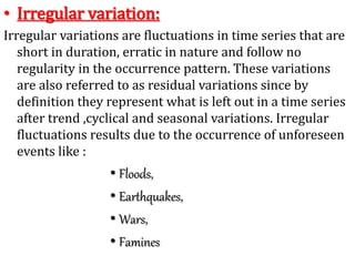 • Irregular variation:
Irregular variations are fluctuations in time series that are
short in duration, erratic in nature and follow no
regularity in the occurrence pattern. These variations
are also referred to as residual variations since by
definition they represent what is left out in a time series
after trend ,cyclical and seasonal variations. Irregular
fluctuations results due to the occurrence of unforeseen
events like :
• Floods,
• Earthquakes,
• Wars,
• Famines
 