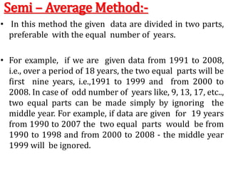 Semi – Average Method:-
• In this method the given data are divided in two parts,
preferable with the equal number of years.
• For example, if we are given data from 1991 to 2008,
i.e., over a period of 18 years, the two equal parts will be
first nine years, i.e.,1991 to 1999 and from 2000 to
2008. In case of odd number of years like, 9, 13, 17, etc..,
two equal parts can be made simply by ignoring the
middle year. For example, if data are given for 19 years
from 1990 to 2007 the two equal parts would be from
1990 to 1998 and from 2000 to 2008 - the middle year
1999 will be ignored.
 