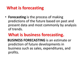 What is forecasting
• Forecasting is the process of making
predictions of the future based on past and
present data and most commonly by analysis
of trends.
What is business forecasting.
BUSINESS FORECASTING is an estimate or
prediction of future developments in
business such as sales, expenditures, and
profits.
 