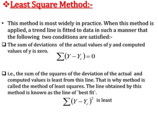 • This method is most widely in practice. When this method is
applied, a trend line is fitted to data in such a manner that
the following two conditions are satisfied:-
 The sum of deviations of the actual values of y and computed
values of y is zero.
 i.e., the sum of the squares of the deviation of the actual and
computed values is least from this line. That is why method is
called the method of least squares. The line obtained by this
method is known as the line of `best fit`.
is least
Least Square Method:-
  0 cYY
 2
  cYY
 