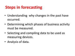 Steps in forecasting
• Understanding why changes in the past have
occurred.
• Determining which phases of business activity
must be measured.
• Selecting and compiling data to be used as
measuring devices.
• Analysis of data.
 