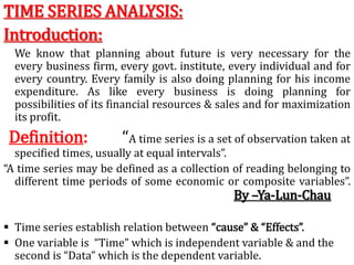TIME SERIES ANALYSIS:
Introduction:
We know that planning about future is very necessary for the
every business firm, every govt. institute, every individual and for
every country. Every family is also doing planning for his income
expenditure. As like every business is doing planning for
possibilities of its financial resources & sales and for maximization
its profit.
Definition: “A time series is a set of observation taken at
specified times, usually at equal intervals”.
“A time series may be defined as a collection of reading belonging to
different time periods of some economic or composite variables”.
By –Ya-Lun-Chau
 Time series establish relation between “cause” & “Effects”.
 One variable is “Time” which is independent variable & and the
second is “Data” which is the dependent variable.
 