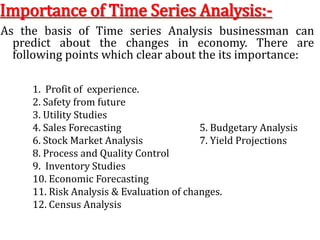 Importance of Time Series Analysis:-
As the basis of Time series Analysis businessman can
predict about the changes in economy. There are
following points which clear about the its importance:
1. Profit of experience.
2. Safety from future
3. Utility Studies
4. Sales Forecasting 5. Budgetary Analysis
6. Stock Market Analysis 7. Yield Projections
8. Process and Quality Control
9. Inventory Studies
10. Economic Forecasting
11. Risk Analysis & Evaluation of changes.
12. Census Analysis
 