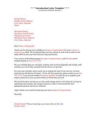 * * * Introduction Letter Template * * *
(Use business letterhead stationary.)
(Sender Name)
(Sender Street Address)
(City, State, Zipcode)
(Date)
(Recipient Name)
(Recipient Title/Position)
(Organization Name)
(Recipient Street Address)
(City, State, Zipcode)
Dear (Name of Recipient):
Thank you for placing your confidence in (name of organization) for your (service or
product type) needs. We are pleased that you have chosen to work with us and we will
make effort to earn your trust and your ongoing business.
Your service relationship manager is, (name of representative), and (he/she) can be
reached directly at (xxx-555-1212).
We are confident that you will enjoy working with our knowledgeable and friendly staff
and that you will be fully satisfied with the service we provide.
For your easy reference and to assist you in making the most of our services, we have
enclosed our introductory brochure. If you still have questions, please contact us at (xxx-
555-1212). Your account number is (account number). In order for us to expedite your
request, please have your account number on hand when you call.
We look forward to serving you as your needs change and we will always do our best to
understand and evaluate your unique situation in order to recommend the most
appropriate product and service solutions.
Again, thank you so much for placing your trust in (name of organization).
Sincerely,
(Sender Name) *Always hand-sign your name above in blue ink.
(Sender Title)
 