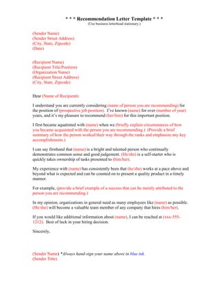 * * * Recommendation Letter Template * * *
(Use business letterhead stationary.)
(Sender Name)
(Sender Street Address)
(City, State, Zipcode)
(Date)
(Recipient Name)
(Recipient Title/Position)
(Organization Name)
(Recipient Street Address)
(City, State, Zipcode)
Dear (Name of Recipient):
I understand you are currently considering (name of person you are recommending) for
the position of (prospective job position). I’ve known (name) for over (number of year)
years, and it’s my pleasure to recommend (her/him) for this important position.
I first became aquatinted with (name) when we (briefly explain circumstances of how
you became acquainted with the person you are recommending.) (Provide a brief
summary of how the person worked their way through the ranks and emphasize any key
accomplishments.)
I can say firsthand that (name) is a bright and talented person who continually
demonstrates common sense and good judgement. (He/she) is a self-starter who is
quickly takes ownership of tasks presented to (him/her).
My experience with (name) has consistently been that (he/she) works at a pace above and
beyond what is expected and can be counted on to present a quality product in a timely
manner.
For example, (provide a brief example of a success that can be mainly attributed to the
person you are recommending.)
In my opinion, organizations in general need as many employees like (name) as possible.
(He/she) will become a valuable team member of any company that hires (him/her).
If you would like additional information about (name), I can be reached at (xxx-555-
1212). Best of luck in your hiring decision.
Sincerely,
(Sender Name) *Always hand-sign your name above in blue ink.
(Sender Title)
 