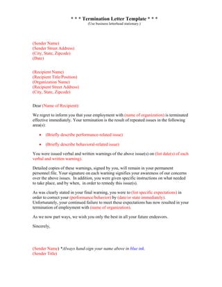 * * * Termination Letter Template * * *
(Use business letterhead stationary.)
(Sender Name)
(Sender Street Address)
(City, State, Zipcode)
(Date)
(Recipient Name)
(Recipient Title/Position)
(Organization Name)
(Recipient Street Address)
(City, State, Zipcode)
Dear (Name of Recipient):
We regret to inform you that your employment with (name of organization) is terminated
effective immediately. Your termination is the result of repeated issues in the following
area(s):
• (Briefly describe performance-related issue)
• (Briefly describe behavioral-related issue)
You were issued verbal and written warnings of the above issue(s) on (list date(s) of each
verbal and written warning).
Detailed copies of these warnings, signed by you, will remain in your permanent
personnel file. Your signature on each warning signifies your awareness of our concerns
over the above issues. In addition, you were given specific instructions on what needed
to take place, and by when, in order to remedy this issue(s).
As was clearly stated in your final warning, you were to (list specific expectations) in
order to correct your (performance/behavior) by (date/or state immediately).
Unfortunately, your continued failure to meet these expectations has now resulted in your
termination of employment with (name of organization).
As we now part ways, we wish you only the best in all your future endeavors.
Sincerely,
(Sender Name) *Always hand-sign your name above in blue ink.
(Sender Title)
 