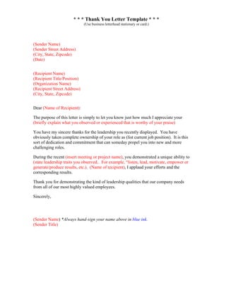 * * * Thank You Letter Template * * *
(Use business letterhead stationary or card.)
(Sender Name)
(Sender Street Address)
(City, State, Zipcode)
(Date)
(Recipient Name)
(Recipient Title/Position)
(Organization Name)
(Recipient Street Address)
(City, State, Zipcode)
Dear (Name of Recipient):
The purpose of this letter is simply to let you know just how much I appreciate your
(briefly explain what you observed or experienced that is worthy of your praise)
You have my sincere thanks for the leadership you recently displayed. You have
obviously taken complete ownership of your role as (list current job position). It is this
sort of dedication and commitment that can someday propel you into new and more
challenging roles.
During the recent (insert meeting or project name), you demonstrated a unique ability to
(state leadership traits you observed.. For example, “listen, lead, motivate, empower or
generate/produce results, etc.). (Name of recipient), I applaud your efforts and the
corresponding results.
Thank you for demonstrating the kind of leadership qualities that our company needs
from all of our most highly valued employees.
Sincerely,
(Sender Name) *Always hand-sign your name above in blue ink.
(Sender Title)
 