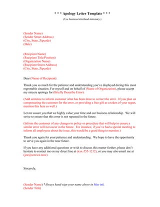 * * * Apology Letter Template * * *
(Use business letterhead stationary.)
(Sender Name)
(Sender Street Address)
(City, State, Zipcode)
(Date)
(Recipient Name)
(Recipient Title/Position)
(Organization Name)
(Recipient Street Address)
(City, State, Zipcode)
Dear (Name of Recipient):
Thank you so much for the patience and understanding you’ve displayed during this most
regrettable situation. For myself and on behalf of (Name of Organization), please accept
my sincere apology for (Briefly Describe Error).
(Add sentence to inform customer what has been done to correct the error. If you plan on
compensating the customer for the error, or providing a free gift as a token of your regret,
mention this here as well.)
Let me assure you that we highly value your time and our business relationship. We will
strive to ensure that this error is not repeated in the future.
(Inform the customer of any changes to policy or procedure that will help to ensure a
similar error will not occur in the future. For instance, if you’ve had a special meeting to
inform all employees about the issue, this would be a good thing to mention.)
Thank you again for your patience and understanding. We hope to have the opportunity
to serve you again in the near future.
If you have any additional questions or wish to discuss this matter further, please don’t
hesitate to contact me on my direct line at (xxx-555-1212), or you may also email me at
(joe@service.now).
Sincerely,
(Sender Name) *Always hand-sign your name above in blue ink.
(Sender Title)
 