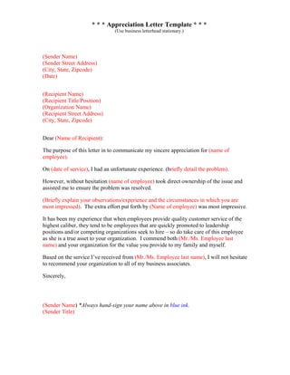 * * * Appreciation Letter Template * * *
(Use business letterhead stationary.)
(Sender Name)
(Sender Street Address)
(City, State, Zipcode)
(Date)
(Recipient Name)
(Recipient Title/Position)
(Organization Name)
(Recipient Street Address)
(City, State, Zipcode)
Dear (Name of Recipient):
The purpose of this letter in to communicate my sincere appreciation for (name of
employee).
On (date of service), I had an unfortunate experience. (briefly detail the problem).
However, without hesitation (name of employee) took direct ownership of the issue and
assisted me to ensure the problem was resolved.
(Briefly explain your observations/experience and the circumstances in which you are
most impressed). The extra effort put forth by (Name of employee) was most impressive.
It has been my experience that when employees provide quality customer service of the
highest caliber, they tend to be employees that are quickly promoted to leadership
positions and/or competing organizations seek to hire – so do take care of this employee
as she is a true asset to your organization. I commend both (Mr./Ms. Employee last
name) and your organization for the value you provide to my family and myself.
Based on the service I’ve received from (Mr./Ms. Employee last name), I will not hesitate
to recommend your organization to all of my business associates.
Sincerely,
(Sender Name) *Always hand-sign your name above in blue ink.
(Sender Title)
 