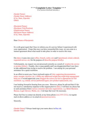 * * * Complaint Letter Template * * *
(Use business letterhead stationary.)
(Sender Name)
(Sender Street Address)
(City, State, Zipcode)
(Date)
(Recipient Name)
(Recipient Title/Position)
(Organization Name)
(Recipient Street Address)
(City, State, Zipcode)
Dear (Name of Recipient):
It is with great regret that I have to inform you of a service failure I experienced with
your organization. I hope that once you have researched this issue, we can come to a
mutual agreement about what needs to take place in order to resolve this issue.
On (date), I came into your (office, branch, outlet, etc) and I (purchased, rented, ordered,
requested service, etc) for the purpose of (describe purpose briefly).
Unfortunately, my request was not processed correctly as a result of (explain the service
or product failure). Frankly, this is unacceptable and I am disappointed that I now have
to take additional time trying to resolve the problem. I am asking for your personal
assistance for a quick resolution.
In an effort to assist you, I have enclosed copies of (Any supporting documentation;
notes, receipts, invoices, etc.) (Offer any additional insight that might help management
help you.) I would appreciate your (Suggest the action you feel is appropriate for full
resolution. e.g. refund, service performed again, new product replacement, etc).
I am looking forward to hearing from you soon. However, please be advised that if I do
not receive a satisfactory response to this request prior to (date), I will have no choice but
to seek assistance from (various consumer advocate organizations. e.g. Better Business
Bureau, Legal Advisor, Media, etc.) I do hope that won’t be necessary.
Please feel free to contact me directly at my home phone (xxx-555-1212), via regular
mail at above address or via email at (joe@service.now).
Sincerely,
(Sender Name) *Always hand-sign your name above in blue ink.
(Sender Title)
 