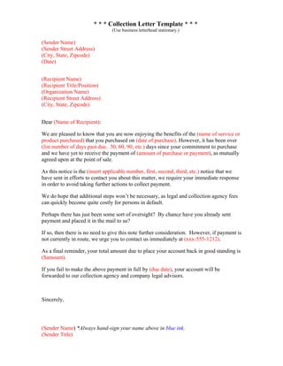 * * * Collection Letter Template * * *
(Use business letterhead stationary.)
(Sender Name)
(Sender Street Address)
(City, State, Zipcode)
(Date)
(Recipient Name)
(Recipient Title/Position)
(Organization Name)
(Recipient Street Address)
(City, State, Zipcode)
Dear (Name of Recipient):
We are pleased to know that you are now enjoying the benefits of the (name of service or
product purchased) that you purchased on (date of purchase). However, it has been over
(list number of days past due.. 30, 60, 90, etc.) days since your commitment to purchase
and we have yet to receive the payment of (amount of purchase or payment), as mutually
agreed upon at the point of sale.
As this notice is the (insert applicable number, first, second, third, etc.) notice that we
have sent in efforts to contact you about this matter, we require your immediate response
in order to avoid taking further actions to collect payment.
We do hope that additional steps won’t be necessary, as legal and collection agency fees
can quickly become quite costly for persons in default.
Perhaps there has just been some sort of oversight? By chance have you already sent
payment and placed it in the mail to us?
If so, then there is no need to give this note further consideration. However, if payment is
not currently in route, we urge you to contact us immediately at (xxx-555-1212).
As a final reminder, your total amount due to place your account back in good standing is
($amount).
If you fail to make the above payment in full by (due date), your account will be
forwarded to our collection agency and company legal advisors.
Sincerely,
(Sender Name) *Always hand-sign your name above in blue ink.
(Sender Title)
 