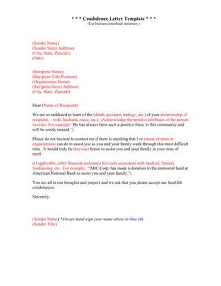 * * * Condolence Letter Template * * *
(Use business letterhead stationary.)
(Sender Name)
(Sender Street Address)
(City, State, Zipcode)
(Date)
(Recipient Name)
(Recipient Title/Position)
(Organization Name)
(Recipient Street Address)
(City, State, Zipcode)
Dear (Name of Recipient):
We are so saddened to learn of the (death, accident, tradegy, etc.) of your (relationship of
recipient… wife, husband, niece, etc.). (Acknowledge the positive attributes of the person
in crisis. For example “He has always been such a positive force in this community and
will be sorely missed.”)
Please do not hesitate to contact me if there is anything that I or (name of team or
organization) can do to assist you as you and your family work through this most difficult
time. It would truly be (my/our) honor to assist you and your family in your time of
need.
(If applicable, offer financial assistance for costs associated with medical, funeral,
fundraising, etc. For example.. “ABC Corp. has made a donation to the memorial fund at
American National Bank to assist you and your family.”)
You are all in our thoughts and prayers and we ask that you please accept our heartfelt
condolences.
Sincerely,
(Sender Name) *Always hand-sign your name above in blue ink.
(Sender Title)
 