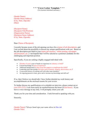 * * * Cover Letter Template * * *
(Use business letterhead stationary.)
(Sender Name)
(Sender Street Address)
(City, State, Zipcode)
(Date)
(Recipient Name)
(Recipient Title/Position)
(Organization Name)
(Recipient Street Address)
(City, State, Zipcode)
Dear (Name of Recipient):
I recently became aware of the job opening you have for a (name of job description), and
I am excited about the possibility to discuss my unique qualifications with you. Based on
the job description provided in your (name job resource.. online posting, newspaper
advertisement, etc.), I am hopeful that I will be selected as a potential candidate for this
challenging and important position.
Specifically, if you are seeking a highly engaged individual with:
• (Number of years) years of hands-on experience in (industry or field)?
• Current knowledge of (area of expertise)?
• Additional background in (other areas that support or compliment this field)?
• Leadership traits that include (list traits such as honesty, integrity, decisiveness, etc.)?
• A successful history of working well with other team members?
• An ongoing passion to learn, grow and to increase my knowledge and skill-set?
If so, then I believe we should talk. I have further detailed my work history and
accomplishments on the enclosed resume for your review.
To further discuss my qualifications or to schedule an interview, please contact me at
(xxx-555-1212). I can most easily be reached between the hours of (list hours). If you
leave a voice message at any time, I will promptly return your call.
Thank you for your time and consideration. I look forward to speaking with you.
Sincerely,
(Sender Name) *Always hand-sign your name above in blue ink.
(Sender Title)
 