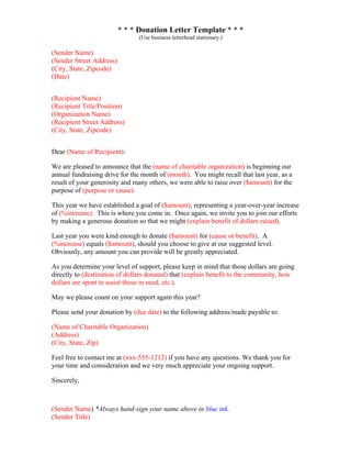 * * * Donation Letter Template * * *
(Use business letterhead stationary.)
(Sender Name)
(Sender Street Address)
(City, State, Zipcode)
(Date)
(Recipient Name)
(Recipient Title/Position)
(Organization Name)
(Recipient Street Address)
(City, State, Zipcode)
Dear (Name of Recipient):
We are pleased to announce that the (name of charitable organization) is beginning our
annual fundraising drive for the month of (month). You might recall that last year, as a
result of your generosity and many others, we were able to raise over ($amount) for the
purpose of (purpose or cause).
This year we have established a goal of ($amount), representing a year-over-year increase
of (%increase). This is where you come in. Once again, we invite you to join our efforts
by making a generous donation so that we might (explain benefit of dollars raised).
Last year you were kind enough to donate ($amount) for (cause or benefit). A
(%increase) equals ($amount), should you choose to give at our suggested level.
Obviously, any amount you can provide will be greatly appreciated.
As you determine your level of support, please keep in mind that those dollars are going
directly to (destination of dollars donated) that (explain benefit to the community, how
dollars are spent to assist those in need, etc.).
May we please count on your support again this year?
Please send your donation by (due date) to the following address/made payable to:
(Name of Charitable Organization)
(Address)
(City, State, Zip)
Feel free to contact me at (xxx-555-1212) if you have any questions. We thank you for
your time and consideration and we very much appreciate your ongoing support.
Sincerely,
(Sender Name) *Always hand-sign your name above in blue ink.
(Sender Title)
 