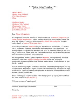 * * * Intent Letter Template * * *
(Use business letterhead stationary.)
(Sender Name)
(Sender Street Address)
(City, State, Zipcode)
(Date)
(Recipient Name)
(Recipient Title/Position)
(Organization Name)
(Recipient Street Address)
(City, State, Zipcode)
Dear (Name of Recipient):
We are pleased to confirm our offer of employment to you as (name of job position) at
(name of hiring organization). Per our earlier conversation, you will report to work for
your first full day of employment beginning (day, month, date, and year). You will
report directly to (name of direct supervisor).
Your salary will begin at ($amount) per year. Paychecks are issued on the 15th
and last
day of each month, deposited electronically into your primary checking account. Our
Human Resources representative will assist you to set up automatic payroll on your first
day of employment. Please bring your checkbook so you can provide your bank account
and routing number to ensure proper payments.
Per our agreement, we have agreed to provide ($amount) for the purpose of relocation
assistance. If you leave (name of hiring organization) before one full year of
employment, you are required to repay the total amount within 10 calendar days of your
last day worked.
You are immediately eligible for medical and dental benefits beginning on your first day
of employment. Three weeks of paid vacation is available annually, which you can begin
to utilize after your first 3 months of employment, scheduled at the mutual agreement of
you and your direct supervisor.
Please confirm your acceptance of this offer of employment by signing below and then
fax to my attention at (xxx-555-1212).
Welcome to (name of organization)!
Signature (Confirming Acceptance) Date
Sincerely,
(Sender Name) *Always hand-sign your name above in blue ink.
(Sender Title)
 