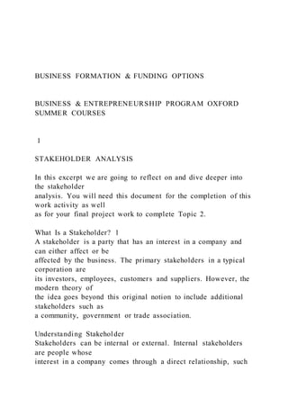 BUSINESS FORMATION & FUNDING OPTIONS
BUSINESS & ENTREPRENEURSHIP PROGRAM OXFORD
SUMMER COURSES
1
STAKEHOLDER ANALYSIS
In this excerpt we are going to reflect on and dive deeper into
the stakeholder
analysis. You will need this document for the completion of this
work activity as well
as for your final project work to complete Topic 2.
What Is a Stakeholder? 1
A stakeholder is a party that has an interest in a company and
can either affect or be
affected by the business. The primary stakeholders in a typical
corporation are
its investors, employees, customers and suppliers. However, the
modern theory of
the idea goes beyond this original notion to include additional
stakeholders such as
a community, government or trade association.
Understanding Stakeholder
Stakeholders can be internal or external. Internal stakeholders
are people whose
interest in a company comes through a direct relationship, such
 