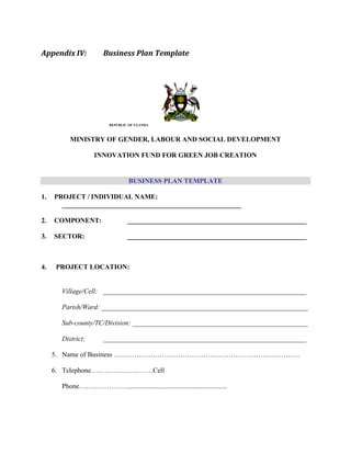 Appendix IV: Business Plan Template
REPUBLIC OF UGANDA
MINISTRY OF GENDER, LABOUR AND SOCIAL DEVELOPMENT
INNOVATION FUND FOR GREEN JOB CREATION
BUSINESS PLAN TEMPLATE
1. PROJECT / INDIVIDUAL NAME:
_____________________________________________________
2. COMPONENT: _____________________________________________________
3. SECTOR: _____________________________________________________
4. PROJECT LOCATION:
Village/Cell: ___________________________________________________________
Parish/Ward: ____________________________________________________________
Sub-county/TC/Division: ___________________________________________________
District: ___________________________________________________________
5. Name of Business ………………………………………………………………………
6. Telephone………………………Cell
Phone…………………..........................................................
 