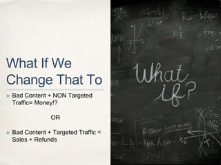 What If We
Change That To
✤ Bad Content + NON Targeted
Traffic= Money!?
OR
✤ Bad Content + Targeted Traffic =
Sales + Refunds
 