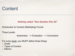 Content
Nothing called “One Solution Fits All”
Introduction to Content (Marketing) Funnel
Three Levels:
Awareness → Evaluation → Conversion
For every level, you MUST define three things:
✤ Goals
✤ Types of Content
✤ Metrics
 