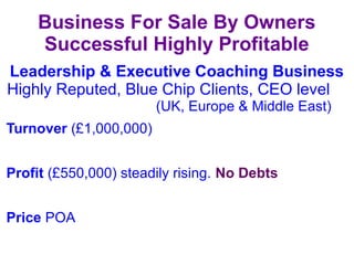 Leadership & Executive Coaching Business
Highly Reputed, Blue Chip Clients, CEO level
(UK, Europe & Middle East)
Turnover (£1,000,000)
Profit (£550,000) steadily rising. No Debts
Price POA
Business For Sale By Owners
Successful Highly Profitable
 