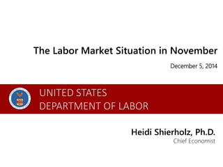 The Labor Market Situation in November 
December 5, 2014 
Heidi Shierholz, Ph.D. 
Chief Economist 
UNITED STATES 
DEPARTMENT OF LABOR 
 