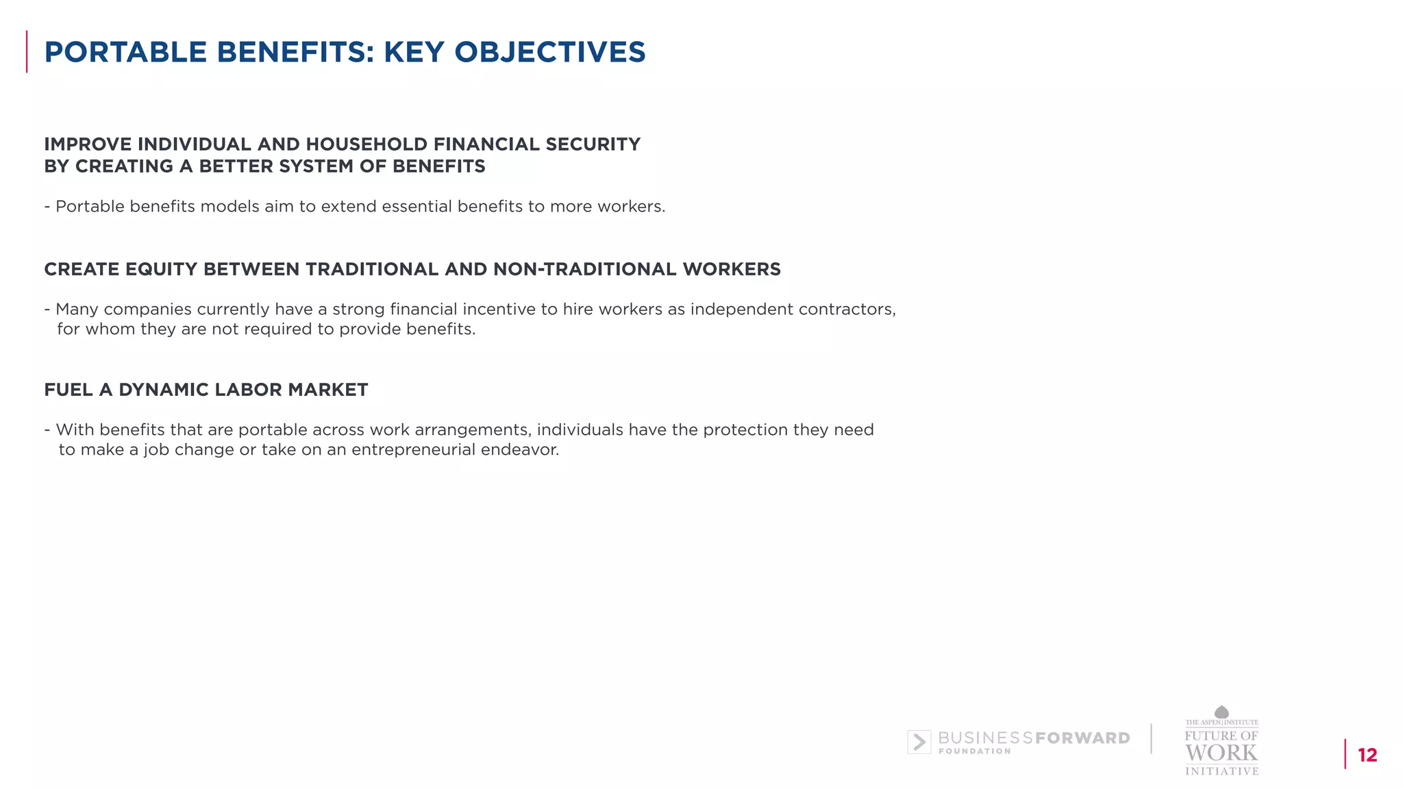 12
PORTABLE BENEFITS: KEY OBJECTIVES
IMPROVE INDIVIDUAL AND HOUSEHOLD FINANCIAL SECURITY
BY CREATING A BETTER SYSTEM OF BENEFITS
- Portable benefits models aim to extend essential benefits to more workers.
CREATE EQUITY BETWEEN TRADITIONAL AND NON-TRADITIONAL WORKERS
- Many companies currently have a strong financial incentive to hire workers as independent contractors,
for whom they are not required to provide benefits.
FUEL A DYNAMIC LABOR MARKET
- With benefits that are portable across work arrangements, individuals have the protection they need
to make a job change or take on an entrepreneurial endeavor.
 