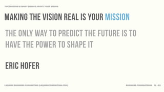THE MISSION IS WHAT BRINGS ABOUT YOUR VISION




Making the vision real is your mission
The only way to predict the future is to
have the power to shape it

Eric Hofer
LEQUIRE BUSINESS CONSULTING (LEQUIRECONSULTING.COM)   BUSINESS FOUNDATIONS 12 • 32
 