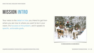 HOW YOU WILL REALIZE YOUR VISION




MISSION INTRO
Your vision is the detail on how you intend to get from
where you are now to where you want to be in your
vision. It’s focused on the present, and it speaks to
speciﬁc, actionable goals.




                                                          http://www.flickr.com/photos/72213316@N00/6806925270/




LEQUIRE BUSINESS CONSULTING (LEQUIRECONSULTING.COM)                                      BUSINESS FOUNDATIONS 13 • 32
 