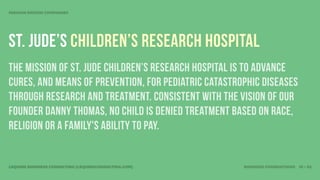 MISSION DRIVEN COMPANIES




St. Jude’s Children’s Research hospital
The mission of St. Jude Children’s Research Hospital is to advance
cures, and means of prevention, for pediatric catastrophic diseases
through research and treatment. Consistent with the vision of our
founder Danny Thomas, no child is denied treatment based on race,
religion or a family's ability to pay.


LEQUIRE BUSINESS CONSULTING (LEQUIRECONSULTING.COM)   BUSINESS FOUNDATIONS 18 • 32
 