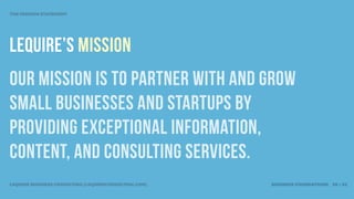 THE MISSION STATEMENT




LEQUIRE’S MISSION
OUR mission is TO PARTNER WITH AND GROW
SMALL BUSINESSES and startups BY
PROVIDING EXCEPTIONAL INFORMATION,
CONTENT, AND CONSULTING SERVICES.
LEQUIRE BUSINESS CONSULTING (LEQUIRECONSULTING.COM)   BUSINESS FOUNDATIONS 30 • 32
 