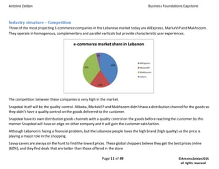 Antoine Zeidan Business Foundations Capstone
Page 11 of 49 ©AntoineZeidan2015
all rights reserved
Industry structure – Competition
Three of the mostprojecting E-commerce companies in the Lebanese market today are AliExpress, MarkaVIPand Makhsoom.
They operate in homogenous, complementary and parallel verticals but providecharacteristic user experiences.
The competition between these companies is very high in the market.
Snapdeal itself will be the quality control. Alibaba, MarkaVIP and Makhsoomdidn’thavea distribution channel for the goods so
they didn’t have a quality control on the goods delivered to the customer.
Snapdeal haveits own distribution goods channels with a quality controlon the goods beforereaching the customer.by this
manner Snapdealwill havean edge on other company and it will gain the customer satisfaction.
Although Lebanon is facing a financial problem, but the Lebanese people loves the high brand (high quality) so the price is
playing a major role in the shopping.
Savvy savers arealways on the hunt to find the lowestprices. These global shoppers believe they get the best prices online
(60%), and they find deals that arebetter than those offered in the store
 